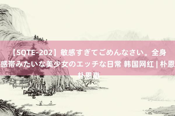 【SQTE-202】敏感すぎてごめんなさい。全身性感帯みたいな美少女のエッチな日常 韩国网红 | 朴恩惠