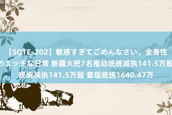 【SQTE-202】敏感すぎてごめんなさい。全身性感帯みたいな美少女のエッチな日常 新疆火把7名推动统统减执141.5万股 套现统统1640.47万