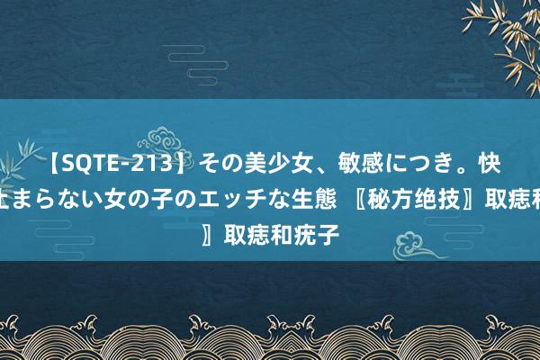 【SQTE-213】その美少女、敏感につき。快感が止まらない女の子のエッチな生態 〖秘方绝技〗取痣和疣子