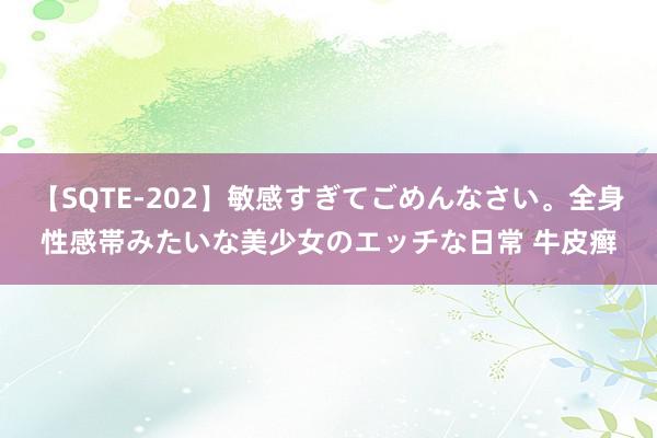 【SQTE-202】敏感すぎてごめんなさい。全身性感帯みたいな美少女のエッチな日常 牛皮癣