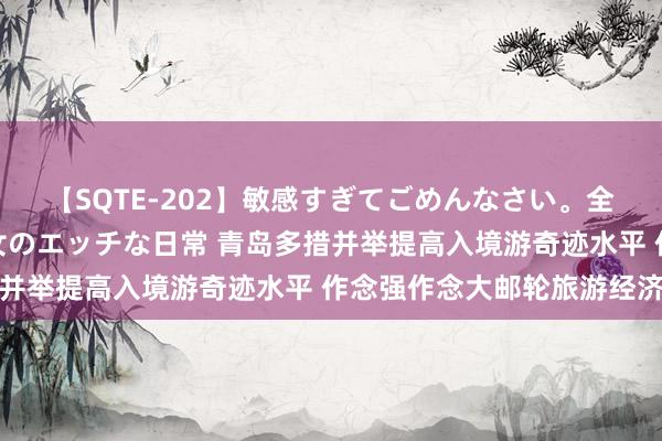 【SQTE-202】敏感すぎてごめんなさい。全身性感帯みたいな美少女のエッチな日常 青岛多措并举提高入境游奇迹水平 作念强作念大邮轮旅游经济