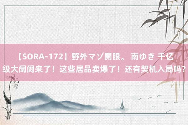 【SORA-172】野外マゾ開眼。 南ゆき 千亿级大阛阓来了！这些居品卖爆了！还有契机入局吗？