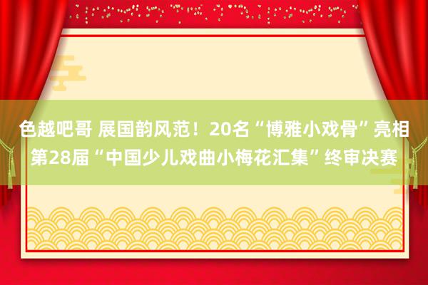 色越吧哥 展国韵风范！20名“博雅小戏骨”亮相第28届“中国少儿戏曲小梅花汇集”终审决赛