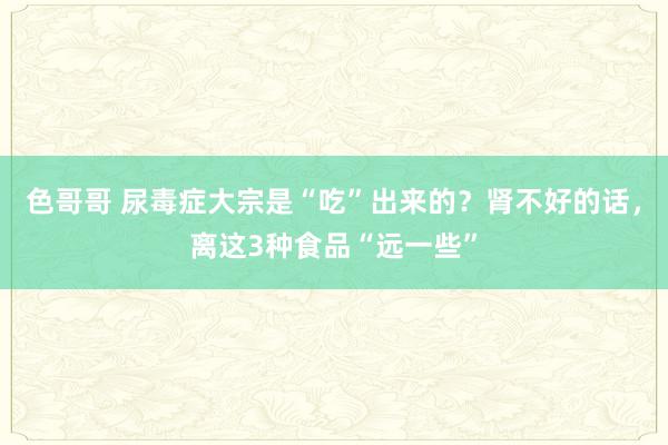 色哥哥 尿毒症大宗是“吃”出来的？肾不好的话，离这3种食品“远一些”