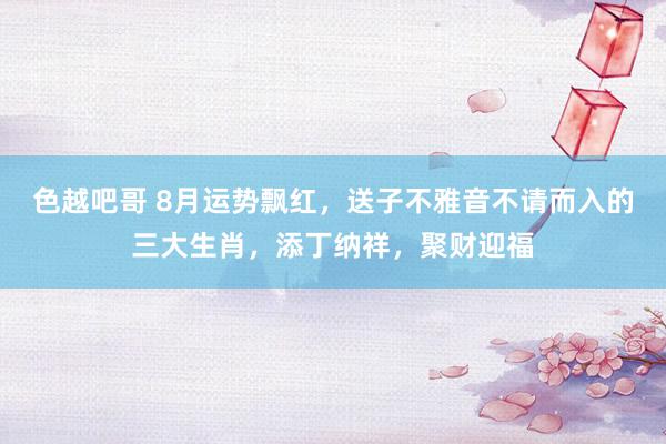 色越吧哥 8月运势飘红，送子不雅音不请而入的三大生肖，添丁纳祥，聚财迎福