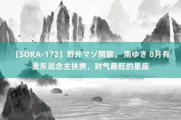 【SORA-172】野外マゾ開眼。 南ゆき 8月有贵东说念主扶携，财气最旺的星座