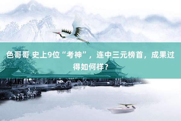 色哥哥 史上9位“考神”，连中三元榜首，成果过得如何样？