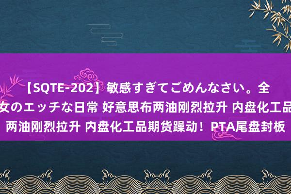 【SQTE-202】敏感すぎてごめんなさい。全身性感帯みたいな美少女のエッチな日常 好意思布两油刚烈拉升 内盘化工品期货躁动！PTA尾盘封板