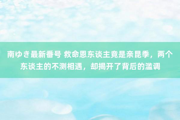 南ゆき最新番号 救命恩东谈主竟是亲昆季，两个东谈主的不测相遇，却揭开了背后的滥调