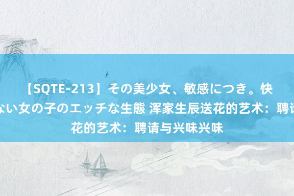 【SQTE-213】その美少女、敏感につき。快感が止まらない女の子のエッチな生態 浑家生辰送花的艺术：聘请与兴味兴味