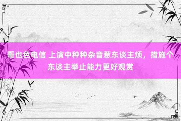 哥也色电信 上演中种种杂音惹东谈主烦，措施个东谈主举止能力更好观赏