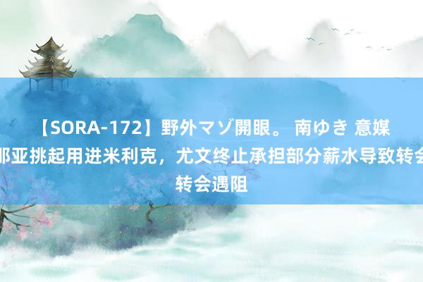 【SORA-172】野外マゾ開眼。 南ゆき 意媒：热那亚挑起用进米利克，尤文终止承担部分薪水导致转会遇阻