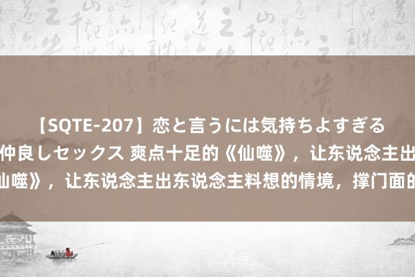 【SQTE-207】恋と言うには気持ちよすぎる。清らかな美少女と甘い仲良しセックス 爽点十足的《仙噬》，让东说念主出东说念主料想的情境，撑门面的佳作