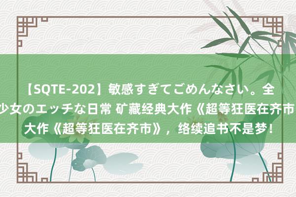 【SQTE-202】敏感すぎてごめんなさい。全身性感帯みたいな美少女のエッチな日常 矿藏经典大作《超等狂医在齐市》，络续追书不是梦！