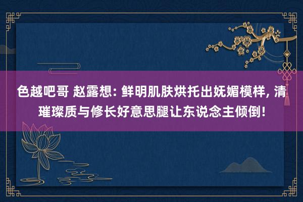 色越吧哥 赵露想: 鲜明肌肤烘托出妩媚模样, 清璀璨质与修长好意思腿让东说念主倾倒!