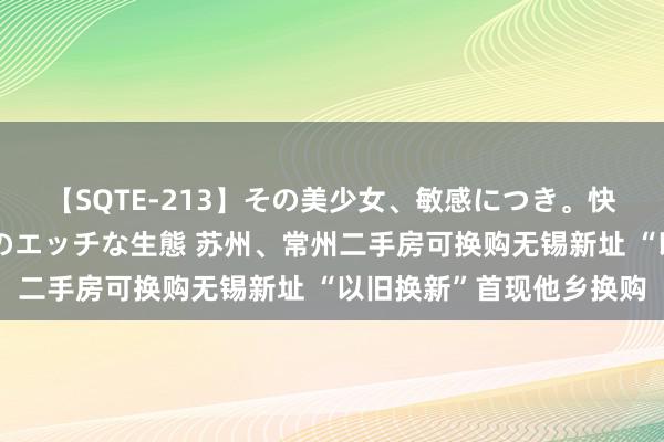 【SQTE-213】その美少女、敏感につき。快感が止まらない女の子のエッチな生態 苏州、常州二手房可换购无锡新址 “以旧换新”首现他乡换购