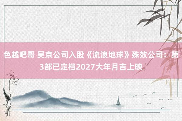 色越吧哥 吴京公司入股《流浪地球》殊效公司：第3部已定档2027大年月吉上映