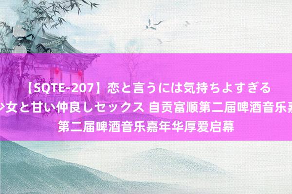 【SQTE-207】恋と言うには気持ちよすぎる。清らかな美少女と甘い仲良しセックス 自贡富顺第二届啤酒音乐嘉年华厚爱启幕