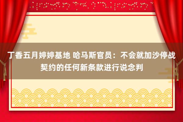 丁香五月婷婷基地 哈马斯官员：不会就加沙停战契约的任何新条款进行说念判