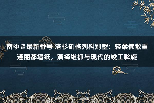 南ゆき最新番号 洛杉矶格列科别墅：轻柔懒散重逢丽都墙纸，演绎维抓与现代的竣工斡旋