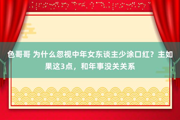 色哥哥 为什么忽视中年女东谈主少涂口红？主如果这3点，和年事没关关系