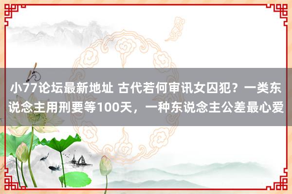 小77论坛最新地址 古代若何审讯女囚犯？一类东说念主用刑要等100天，一种东说念主公差最心爱