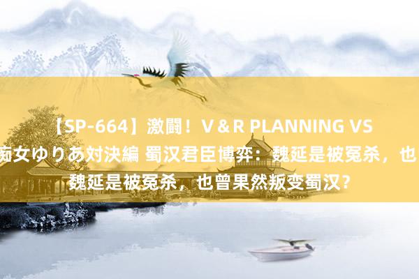 【SP-664】激闘！V＆R PLANNING VS MOODYZ 淫乱痴女ゆりあ対決編 蜀汉君臣博弈：魏延是被冤杀，也曾果然叛变蜀汉？