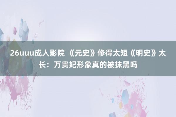 26uuu成人影院 《元史》修得太短《明史》太长：万贵妃形象真的被抹黑吗