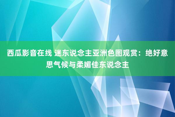 西瓜影音在线 迷东说念主亚洲色图观赏：绝好意思气候与柔媚佳东说念主