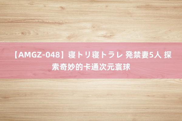 【AMGZ-048】寝トリ寝トラレ 発禁妻5人 探索奇妙的卡通次元寰球