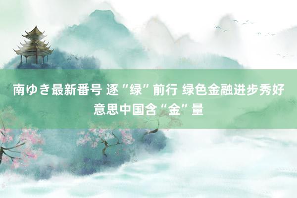 南ゆき最新番号 逐“绿”前行 绿色金融进步秀好意思中国含“金”量