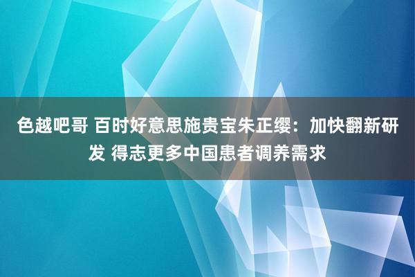 色越吧哥 百时好意思施贵宝朱正缨：加快翻新研发 得志更多中国患者调养需求