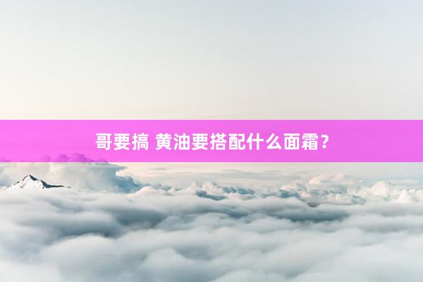 哥要搞 黄油要搭配什么面霜？