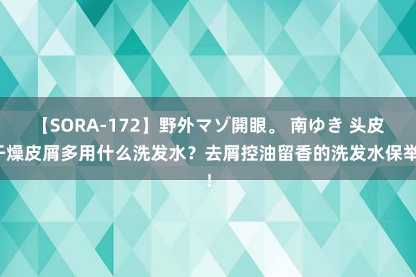 【SORA-172】野外マゾ開眼。 南ゆき 头皮干燥皮屑多用什么洗发水？去屑控油留香的洗发水保举！