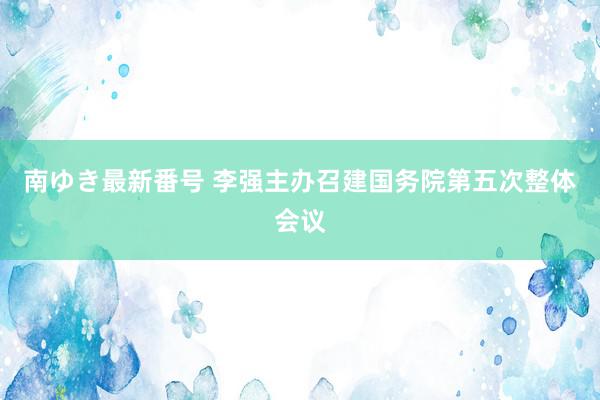 南ゆき最新番号 李强主办召建国务院第五次整体会议