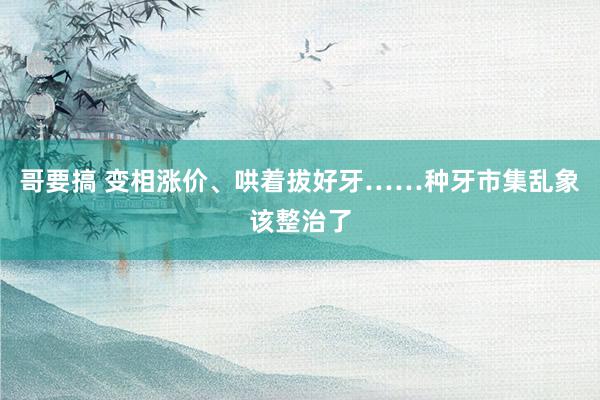 哥要搞 变相涨价、哄着拔好牙……种牙市集乱象该整治了