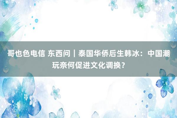 哥也色电信 东西问｜泰国华侨后生韩冰：中国潮玩奈何促进文化调换？