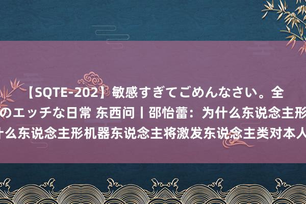 【SQTE-202】敏感すぎてごめんなさい。全身性感帯みたいな美少女のエッチな日常 东西问丨邵怡蕾：为什么东说念主形机器东说念主将激发东说念主类对本人的重新想考？