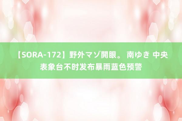 【SORA-172】野外マゾ開眼。 南ゆき 中央表象台不时发布暴雨蓝色预警