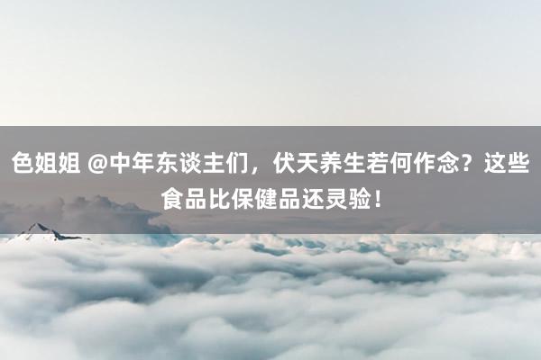 色姐姐 @中年东谈主们，伏天养生若何作念？这些食品比保健品还灵验！