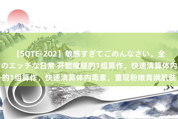 【SQTE-202】敏感すぎてごめんなさい。全身性感帯みたいな美少女のエッチな日常 开髋瘦腿的1组算作，快速清算体内毒素，重现粉嫩青娥肌肤