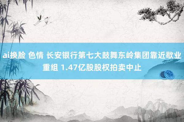 ai换脸 色情 长安银行第七大鼓舞东岭集团靠近歇业重组 1.47亿股股权拍卖中止