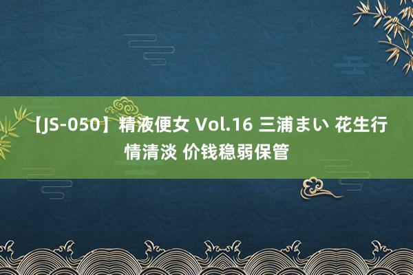 【JS-050】精液便女 Vol.16 三浦まい 花生行情清淡 价钱稳弱保管