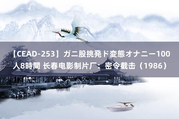 【CEAD-253】ガニ股挑発ド変態オナニー100人8時間 长春电影制片厂：密令截击（1986）