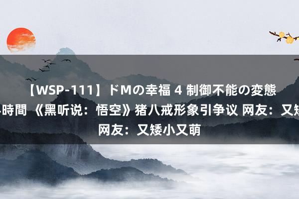 【WSP-111】ドMの幸福 4 制御不能の変態ボディ4時間 《黑听说：悟空》猪八戒形象引争议 网友：又矮小又萌