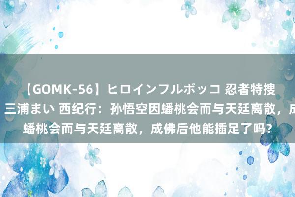 【GOMK-56】ヒロインフルボッコ 忍者特捜隊バードファイター 三浦まい 西纪行：孙悟空因蟠桃会而与天廷离散，成佛后他能插足了吗？