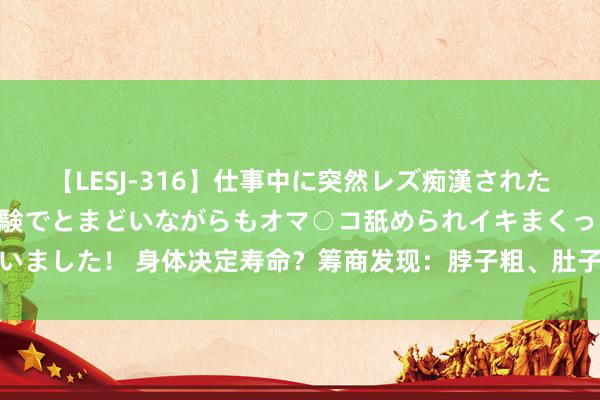 【LESJ-316】仕事中に突然レズ痴漢された私（ノンケ）初めての経験でとまどいながらもオマ○コ舐められイキまくっちゃいました！ 身体决定寿命？筹商发现：脖子粗、肚子大的东谈主，可能与长命无缘