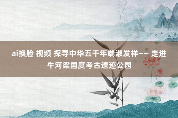 ai换脸 视频 探寻中华五千年端淑发祥—— 走进牛河梁国度考古遗迹公园