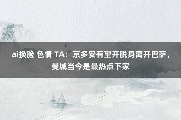 ai换脸 色情 TA：京多安有望开脱身离开巴萨，曼城当今是最热点下家