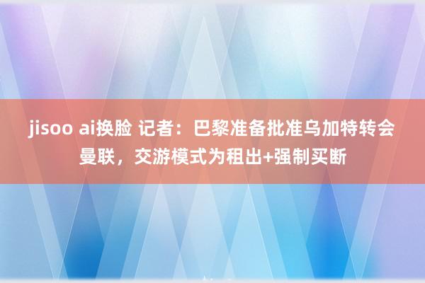 jisoo ai换脸 记者：巴黎准备批准乌加特转会曼联，交游模式为租出+强制买断